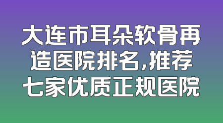 大连市耳朵软骨再造医院排名，推荐七家优质正规医院
