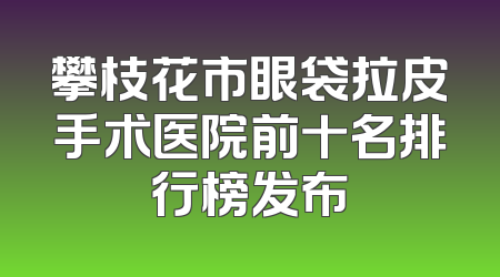 攀枝花市眼袋拉皮手术医院前十名排行榜发布