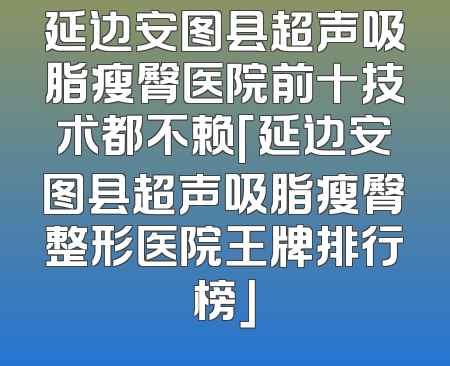 延边安图县超声吸脂瘦臀医院前十技术都不赖「延边安图县超声吸脂瘦臀整形医院王牌排行榜」