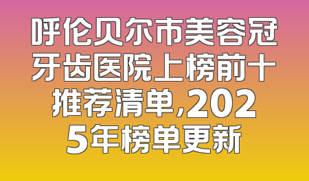 呼伦贝尔市美容冠牙齿医院上榜前十推荐清单，2025年榜单更新