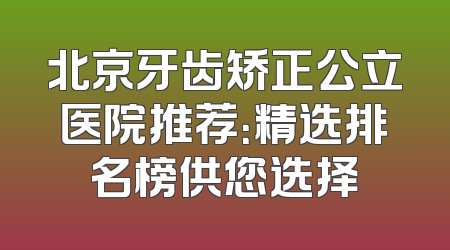北京牙齿矫正公立医院推荐：精选排名榜供您选择