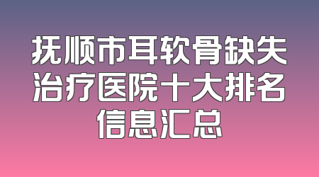 抚顺市耳软骨缺失治疗医院十大排名信息汇总
