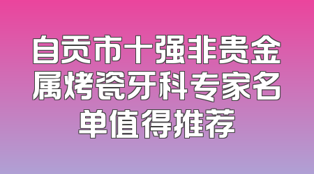 自贡市十强非贵金属烤瓷牙科专家名单值得推荐