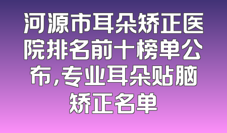 河源市耳朵矫正医院排名前十榜单公布，专业耳朵贴脑矫正名单