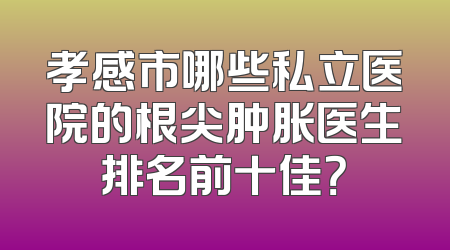 孝感市哪些私立医院的根尖肿胀医生排名前十佳？