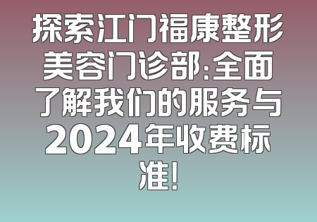 探索江门福康整形美容门诊部：全面了解我们的服务与2024年收费标准！