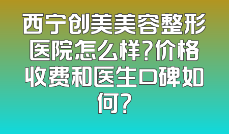 西宁创美美容整形医院怎么样？价格收费和医生口碑如何？