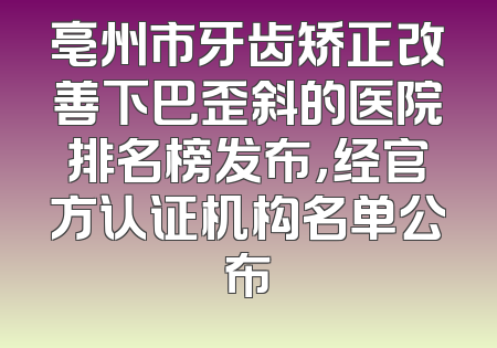 亳州市牙齿矫正改善下巴歪斜的医院排名榜发布，经官方认证机构名单公布