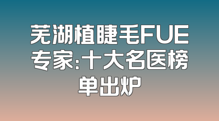 芜湖植睫毛FUE专家：十大名医榜单出炉