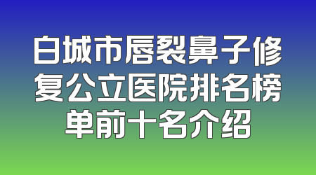 白城市唇裂鼻子修复公立医院排名榜单前十名介绍