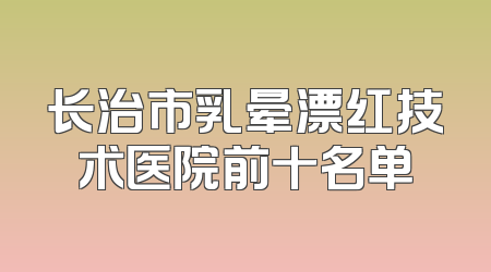 长治市乳晕漂红技术医院前十名单