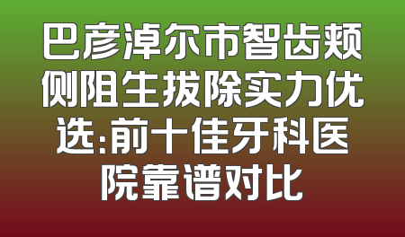 巴彦淖尔市智齿颊侧阻生拔除实力优选：前十佳牙科医院靠谱对比
