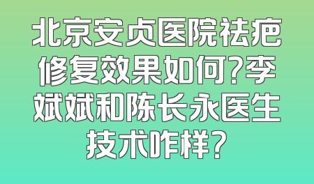 北京安贞医院祛疤修复效果如何？李斌斌和陈长永医生技术咋样？
