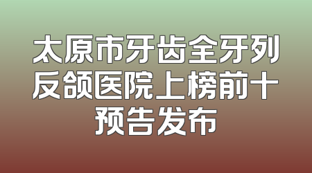 太原市牙齿全牙列反颌医院上榜前十预告发布