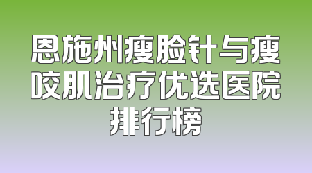 恩施州瘦脸针与瘦咬肌治疗优选医院排行榜