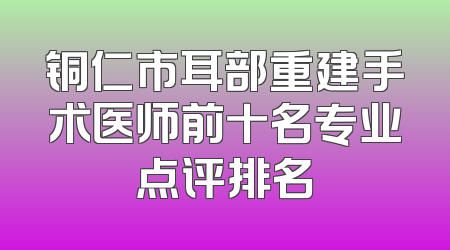 铜仁市耳部重建手术医师前十名专业点评排名