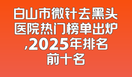 白山市微针去黑头医院热门榜单出炉，2025年排名前十名