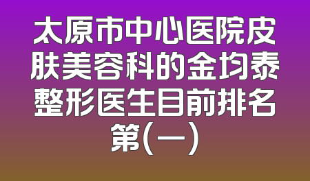 太原市中心医院皮肤美容科的金均泰整形医生目前排名第（一）