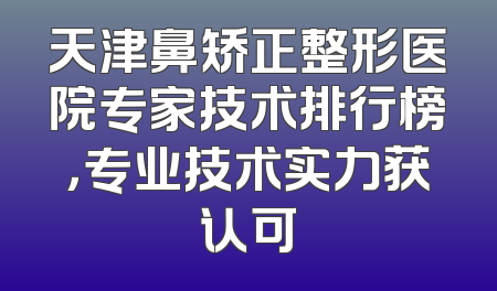 天津鼻矫正整形医院专家技术排行榜，专业技术实力获认可