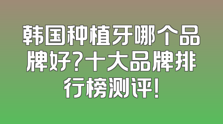 韩国种植牙哪个品牌好？十大品牌排行榜测评！
