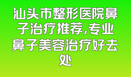 汕头市整形医院鼻子治疗推荐，专业鼻子美容治疗好去处