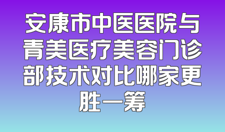 安康市中医医院与青美医疗美容门诊部技术对比哪家更胜一筹
