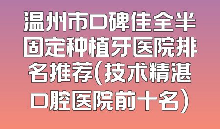 温州市口碑佳全半固定种植牙医院排名推荐（技术精湛口腔医院前十名）