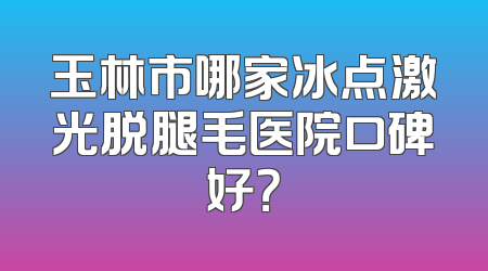 玉林市哪家冰点激光脱腿毛医院口碑好？