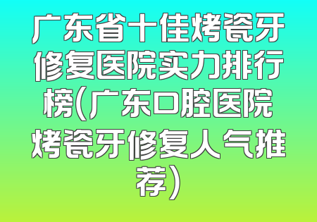 广东省十佳烤瓷牙修复医院实力排行榜（广东口腔医院烤瓷牙修复人气推荐）