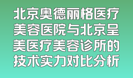 北京奥德丽格医疗美容医院与北京呈美医疗美容诊所的技术实力对比分析