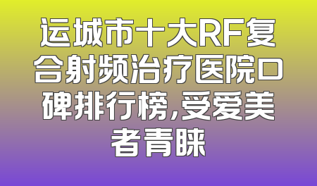 运城市十大RF复合射频治疗医院口碑排行榜，受爱美者青睐