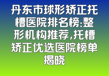 丹东市球形矫正托槽医院排名榜：整形机构推荐，托槽矫正优选医院榜单揭晓