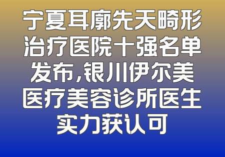 宁夏耳廓先天畸形治疗医院十强名单发布，银川伊尔美医疗美容诊所医生实力获认可