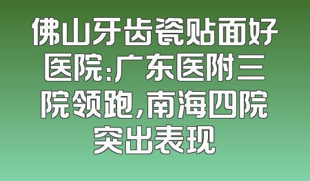 佛山牙齿瓷贴面好医院：广东医附三院领跑，南海四院突出表现