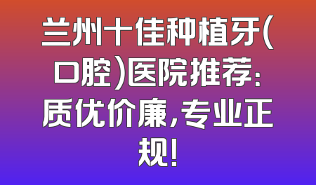 兰州十佳种植牙（口腔）医院推荐：质优价廉，专业正规！