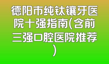 德阳市纯钛镶牙医院十强指南（含前三强口腔医院推荐）