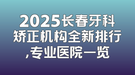 2025长春牙科矫正机构全新排行，专业医院一览