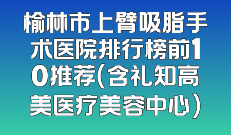 榆林市上臂吸脂手术医院排行榜前10推荐（含礼知高美医疗美容中心）