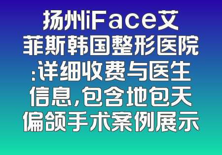 扬州iFace艾菲斯韩国整形医院：详细收费与医生信息，包含地包天偏颌手术案例展示