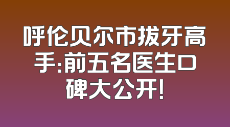 呼伦贝尔市拔牙高手：前五名医生口碑大公开！