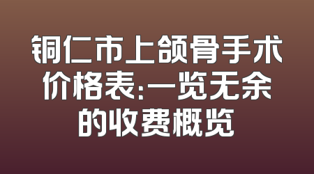 铜仁市上颌骨手术价格表：一览无余的收费概览