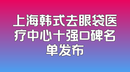上海韩式去眼袋医疗中心十强口碑名单发布