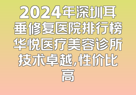 2024年深圳耳垂修复医院排行榜华悦医疗美容诊所技术卓越，性价比高