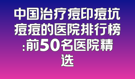 中国治疗痘印痘坑痘痘的医院排行榜：前50名医院精选