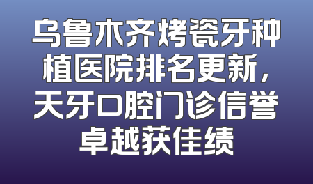 乌鲁木齐烤瓷牙种植医院排名更新，天牙口腔门诊信誉卓越获佳绩
