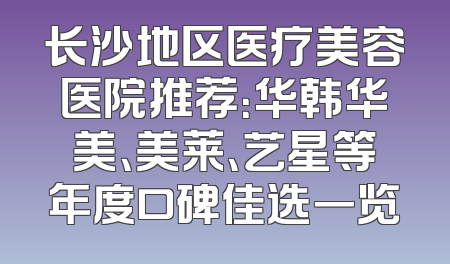 长沙地区医疗美容医院推荐：华韩华美、美莱、艺星等年度口碑佳选一览