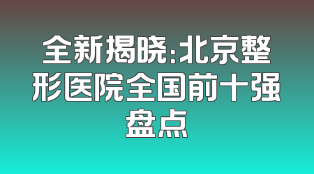 全新揭晓：北京整形医院全国前十强盘点