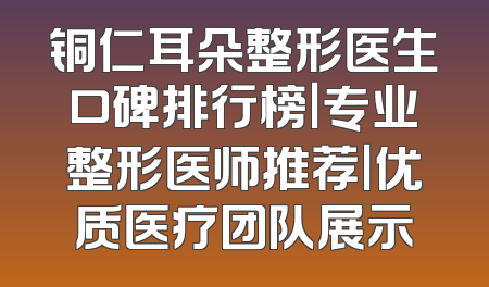 铜仁耳朵整形医生口碑排行榜｜专业整形医师推荐｜优质医疗团队展示
