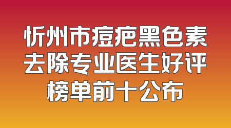 忻州市痘疤黑色素去除专业医生好评榜单前十公布