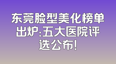东莞脸型美化榜单出炉：五大医院评选公布！